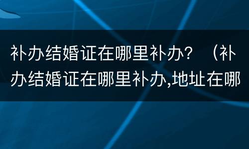 补办结婚证在哪里补办？（补办结婚证在哪里补办,地址在哪）