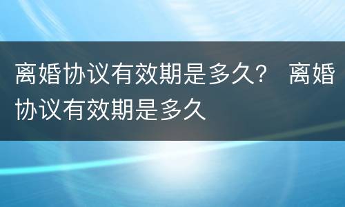 离婚协议有效期是多久？ 离婚协议有效期是多久