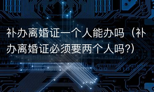 补办离婚证一个人能办吗（补办离婚证必须要两个人吗?）