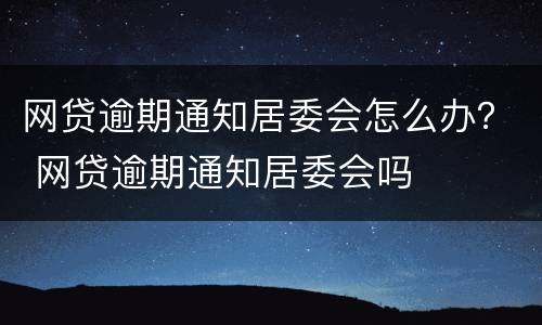 网贷逾期通知居委会怎么办？ 网贷逾期通知居委会吗