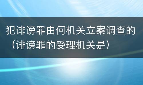 犯诽谤罪由何机关立案调查的（诽谤罪的受理机关是）
