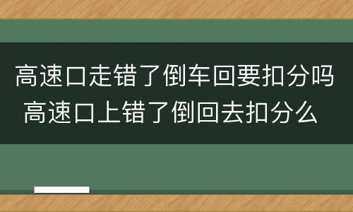 高速口走错了倒车回要扣分吗 高速口上错了倒回去扣分么