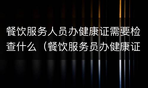 餐饮服务人员办健康证需要检查什么（餐饮服务员办健康证要检查些什么）