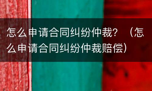 怎么申请合同纠纷仲裁？（怎么申请合同纠纷仲裁赔偿）
