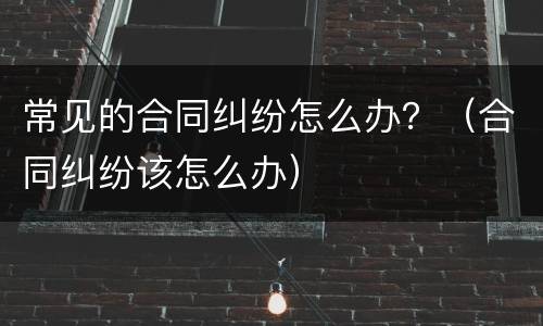 常见的合同纠纷怎么办？（合同纠纷该怎么办）