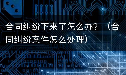 合同纠纷下来了怎么办？（合同纠纷案件怎么处理）