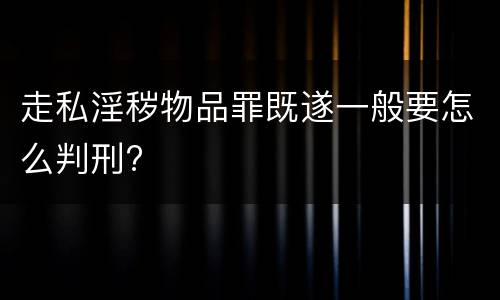 走私淫秽物品罪既遂一般要怎么判刑?