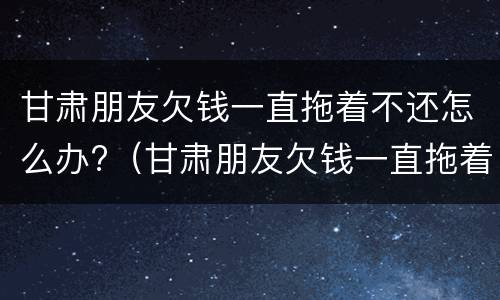 甘肃朋友欠钱一直拖着不还怎么办?（甘肃朋友欠钱一直拖着不还怎么办呀）