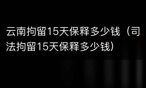 云南拘留15天保释多少钱（司法拘留15天保释多少钱）
