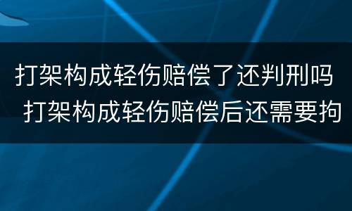 打架构成轻伤赔偿了还判刑吗 打架构成轻伤赔偿后还需要拘留吗