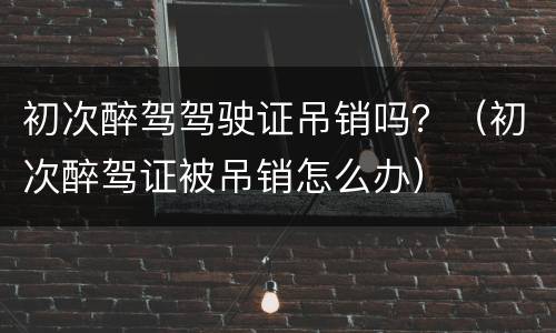 初次醉驾驾驶证吊销吗？（初次醉驾证被吊销怎么办）