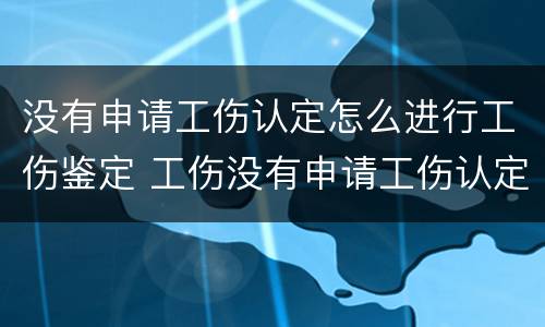 没有申请工伤认定怎么进行工伤鉴定 工伤没有申请工伤认定怎么办