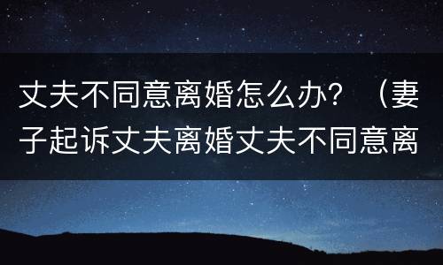 丈夫不同意离婚怎么办？（妻子起诉丈夫离婚丈夫不同意离婚怎么办）