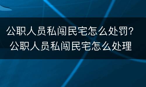 公职人员私闯民宅怎么处罚？ 公职人员私闯民宅怎么处理