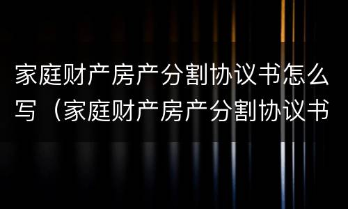 家庭财产房产分割协议书怎么写（家庭财产房产分割协议书怎么写模板）