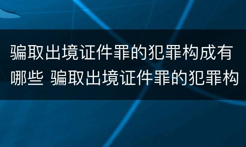 骗取出境证件罪的犯罪构成有哪些 骗取出境证件罪的犯罪构成有哪些类型