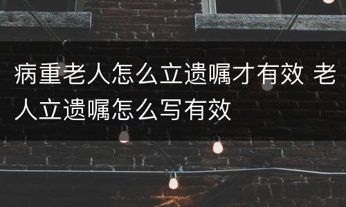 病重老人怎么立遗嘱才有效 老人立遗嘱怎么写有效