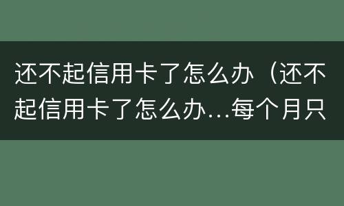 还不起信用卡了怎么办（还不起信用卡了怎么办…每个月只还几百）