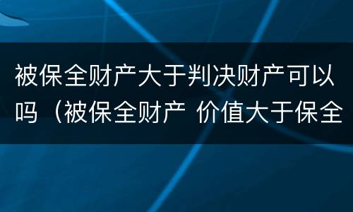 被保全财产大于判决财产可以吗（被保全财产 价值大于保全数额）