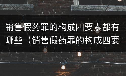 销售假药罪的构成四要素都有哪些（销售假药罪的构成四要素都有哪些）