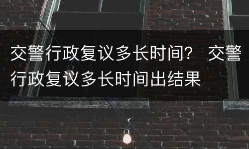 交警行政复议多长时间？ 交警行政复议多长时间出结果