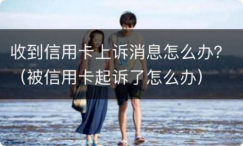 收到信用卡上诉消息怎么办？（被信用卡起诉了怎么办）