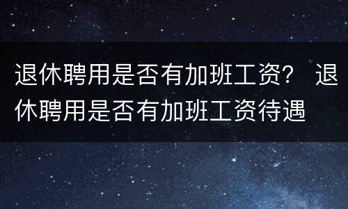 退休聘用是否有加班工资？ 退休聘用是否有加班工资待遇