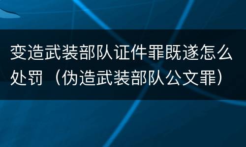 变造武装部队证件罪既遂怎么处罚（伪造武装部队公文罪）