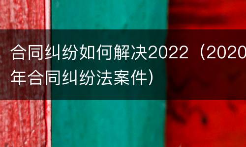 合同纠纷如何解决2022（2020年合同纠纷法案件）