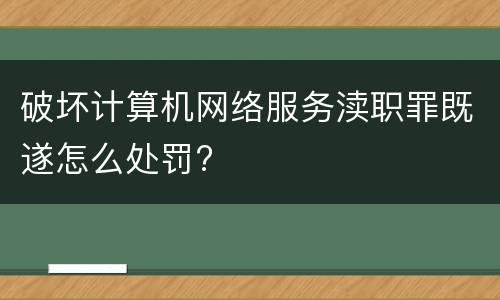 破坏计算机网络服务渎职罪既遂怎么处罚?