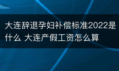 大连辞退孕妇补偿标准2022是什么 大连产假工资怎么算
