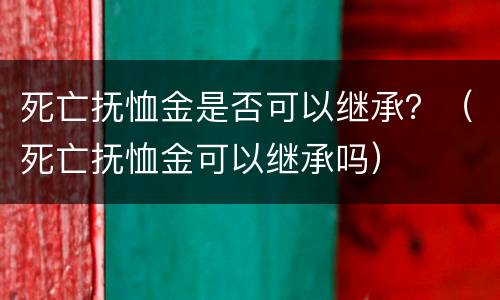 死亡抚恤金是否可以继承？（死亡抚恤金可以继承吗）