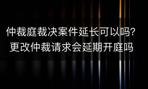 仲裁庭裁决案件延长可以吗？ 更改仲裁请求会延期开庭吗