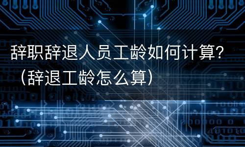 辞职辞退人员工龄如何计算？（辞退工龄怎么算）