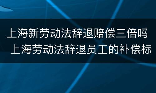 上海新劳动法辞退赔偿三倍吗 上海劳动法辞退员工的补偿标准