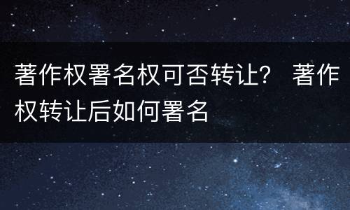 著作权署名权可否转让？ 著作权转让后如何署名
