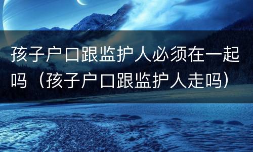 孩子户口跟监护人必须在一起吗（孩子户口跟监护人走吗）