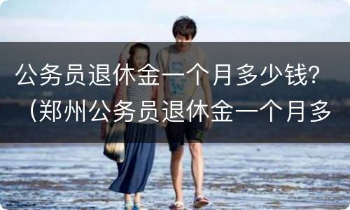 公务员退休金一个月多少钱？（郑州公务员退休金一个月多少钱）