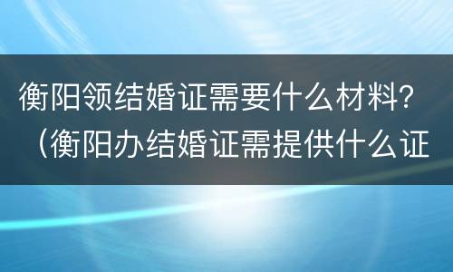 衡阳领结婚证需要什么材料？（衡阳办结婚证需提供什么证明）