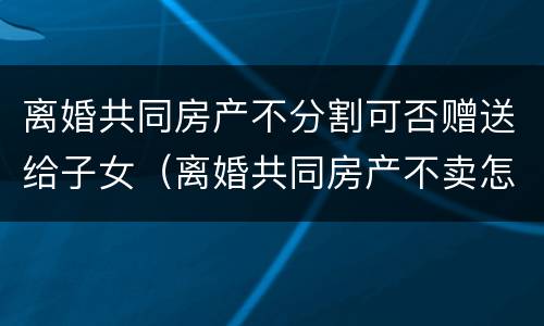 离婚共同房产不分割可否赠送给子女（离婚共同房产不卖怎么分）