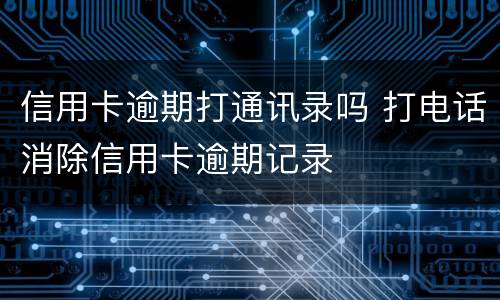 信用卡逾期打通讯录吗 打电话消除信用卡逾期记录