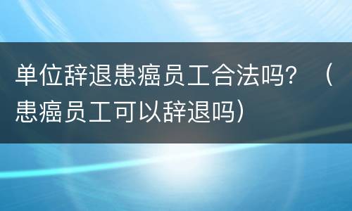 单位辞退患癌员工合法吗？（患癌员工可以辞退吗）