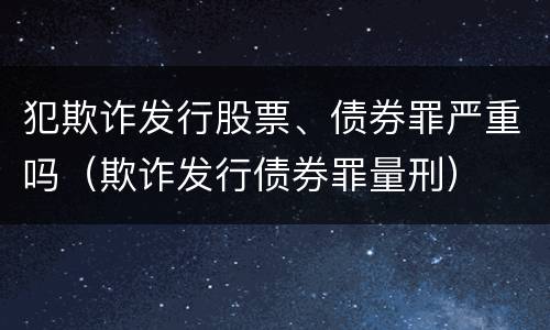 犯欺诈发行股票、债券罪严重吗（欺诈发行债券罪量刑）