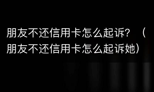 朋友不还信用卡怎么起诉？（朋友不还信用卡怎么起诉她）
