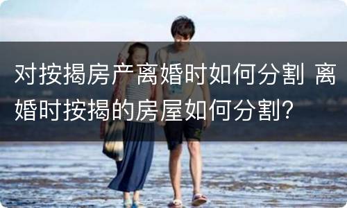 对按揭房产离婚时如何分割 离婚时按揭的房屋如何分割?