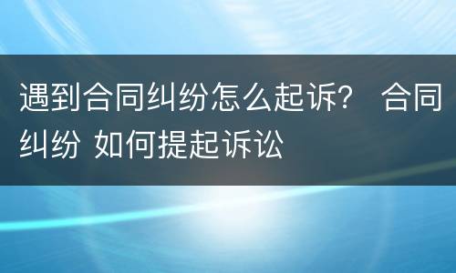 遇到合同纠纷怎么起诉？ 合同纠纷 如何提起诉讼
