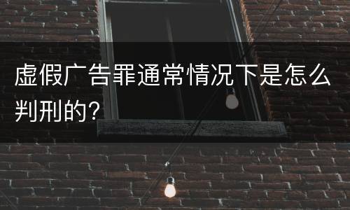 虚假广告罪通常情况下是怎么判刑的?