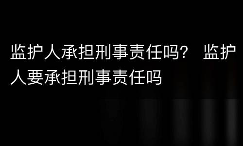 监护人承担刑事责任吗？ 监护人要承担刑事责任吗