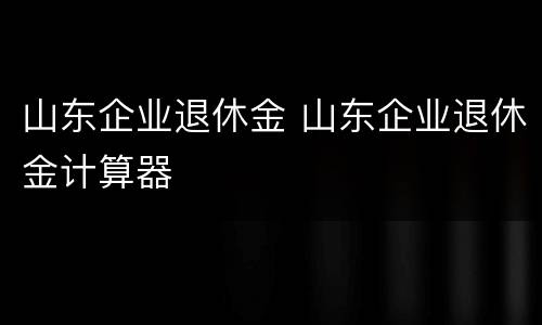 山东企业退休金 山东企业退休金计算器