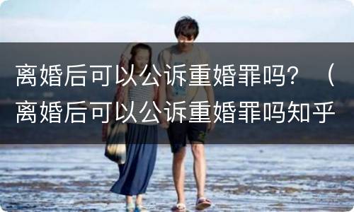 离婚后可以公诉重婚罪吗？（离婚后可以公诉重婚罪吗知乎）